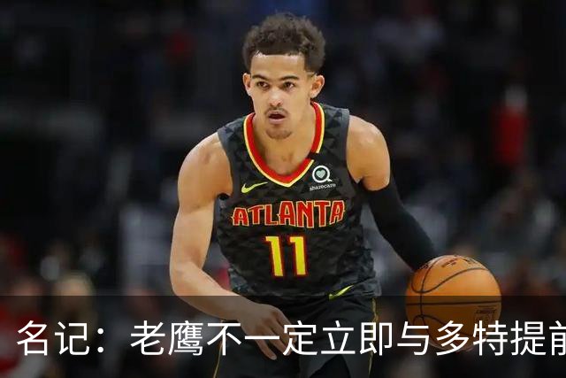 名记：老鹰不一定立即与多特提前续约 将尽可能保留财务灵活性